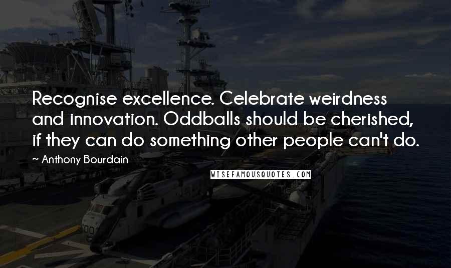 Anthony Bourdain quotes: Recognise excellence. Celebrate weirdness and innovation. Oddballs should be cherished, if they can do something other people can't do.
