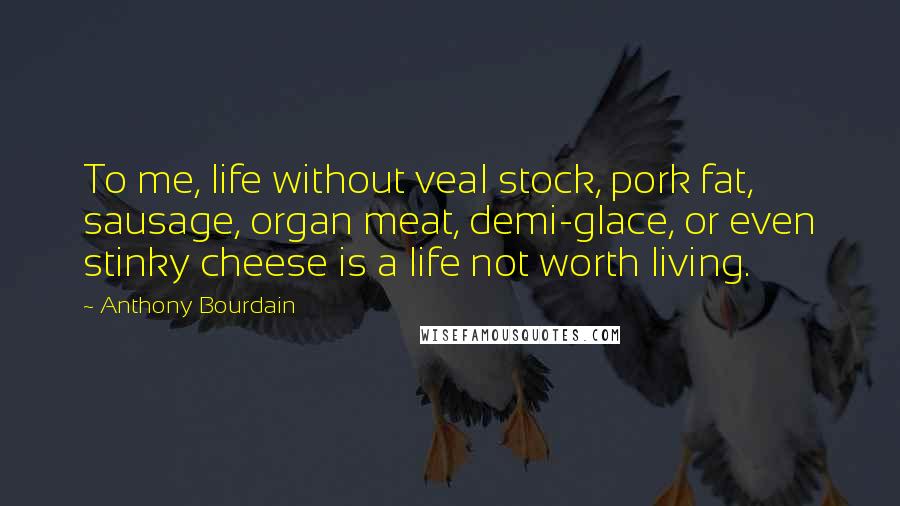 Anthony Bourdain quotes: To me, life without veal stock, pork fat, sausage, organ meat, demi-glace, or even stinky cheese is a life not worth living.