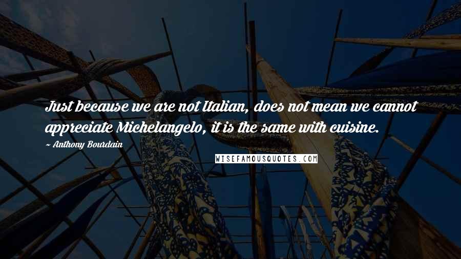 Anthony Bourdain quotes: Just because we are not Italian, does not mean we cannot appreciate Michelangelo, it is the same with cuisine.