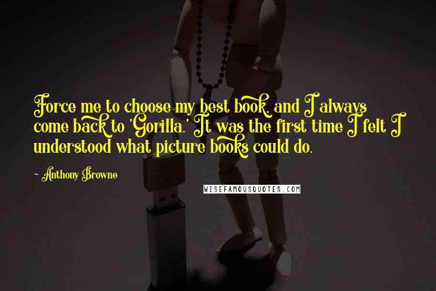 Anthony Browne quotes: Force me to choose my best book, and I always come back to 'Gorilla.' It was the first time I felt I understood what picture books could do.