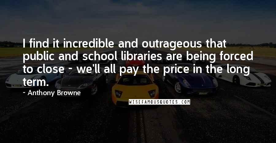 Anthony Browne quotes: I find it incredible and outrageous that public and school libraries are being forced to close - we'll all pay the price in the long term. Anthony Browne quotes: I find it incredible and outrageous that public and school libraries are being forced to close - we'll all pay the price in the long term.