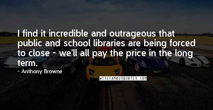 Anthony Browne quotes: I find it incredible and outrageous that public and school libraries are being forced to close - we'll all pay the price in the long term.