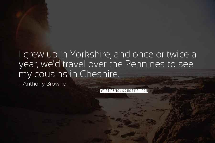 Anthony Browne quotes: I grew up in Yorkshire, and once or twice a year, we'd travel over the Pennines to see my cousins in Cheshire.