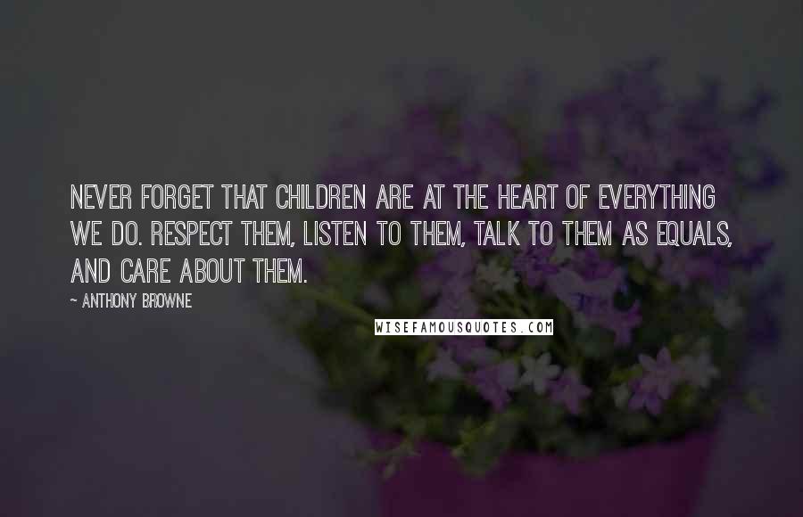 Anthony Browne quotes: Never forget that children are at the heart of everything we do. Respect them, listen to them, talk to them as equals, and care about them.