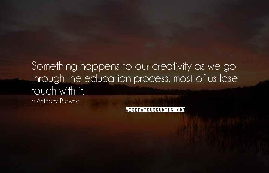 Anthony Browne quotes: Something happens to our creativity as we go through the education process; most of us lose touch with it. Anthony Browne quotes: Something happens to our creativity as we go through the education process; most of us lose touch with it.