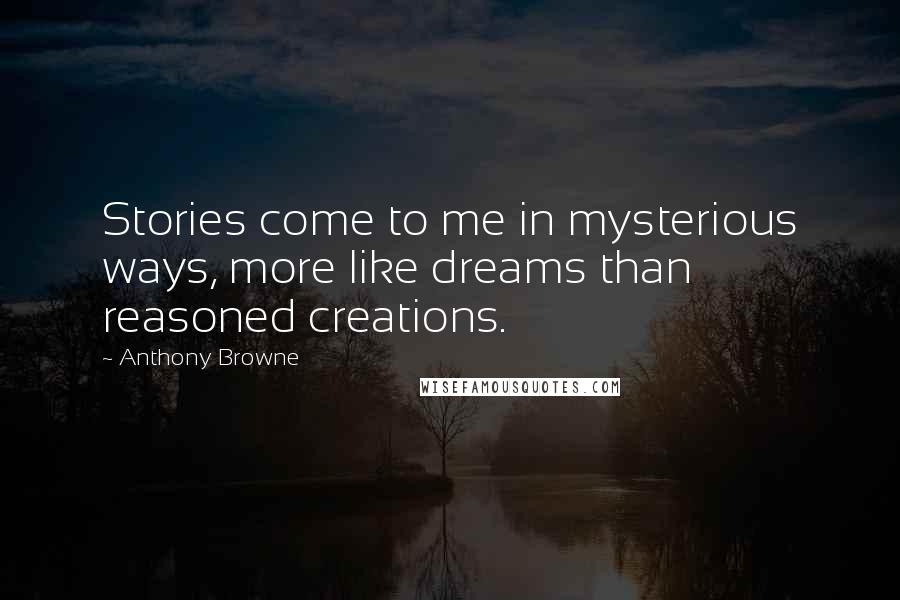 Anthony Browne quotes: Stories come to me in mysterious ways, more like dreams than reasoned creations. Anthony Browne quotes: Stories come to me in mysterious ways, more like dreams than reasoned creations.