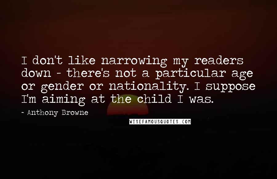 Anthony Browne quotes: I don't like narrowing my readers down - there's not a particular age or gender or nationality. I suppose I'm aiming at the child I was. Anthony Browne quotes: I don't like narrowing my readers down - there's not a particular age or gender or nationality. I suppose I'm aiming at the child I was.