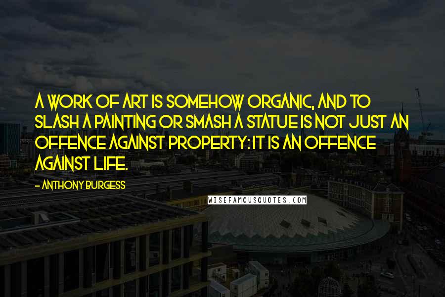 Anthony Burgess quotes: A work of art is somehow organic, and to slash a painting or smash a statue is not just an offence against property: it is an offence against life. Anthony Burgess quotes: A work of art is somehow organic, and to slash a painting or smash a statue is not just an offence against property: it is an offence against life.