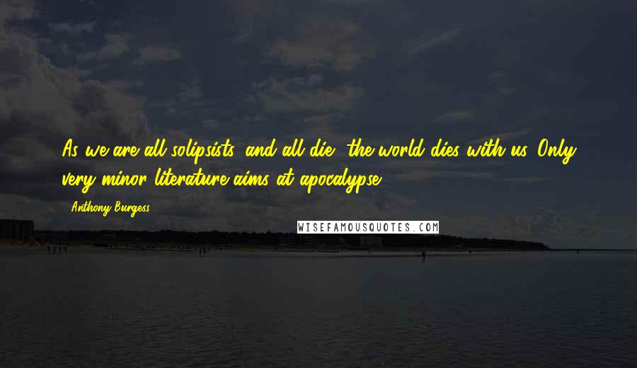 Anthony Burgess quotes: As we are all solipsists, and all die, the world dies with us. Only very minor literature aims at apocalypse. Anthony Burgess quotes: As we are all solipsists, and all die, the world dies with us. Only very minor literature aims at apocalypse.