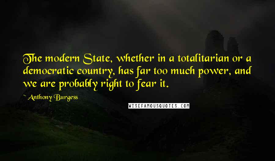 Anthony Burgess quotes: The modern State, whether in a totalitarian or a democratic country, has far too much power, and we are probably right to fear it. Anthony Burgess quotes: The modern State, whether in a totalitarian or a democratic country, has far too much power, and we are probably right to fear it.