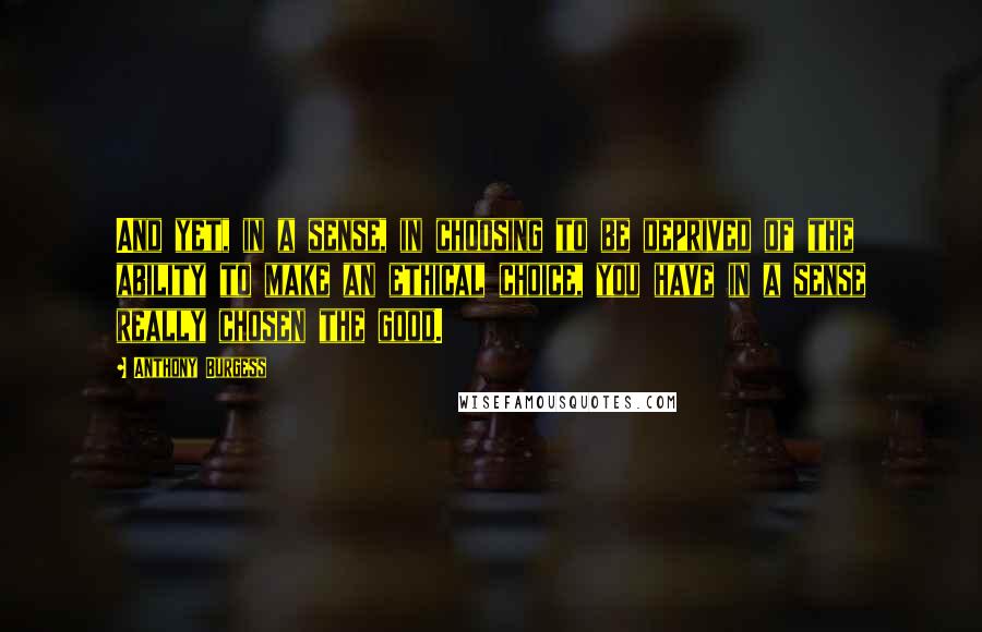 Anthony Burgess quotes: And yet, in a sense, in choosing to be deprived of the ability to make an ethical choice, you have in a sense really chosen the good. Anthony Burgess quotes: And yet, in a sense, in choosing to be deprived of the ability to make an ethical choice, you have in a sense really chosen the good.