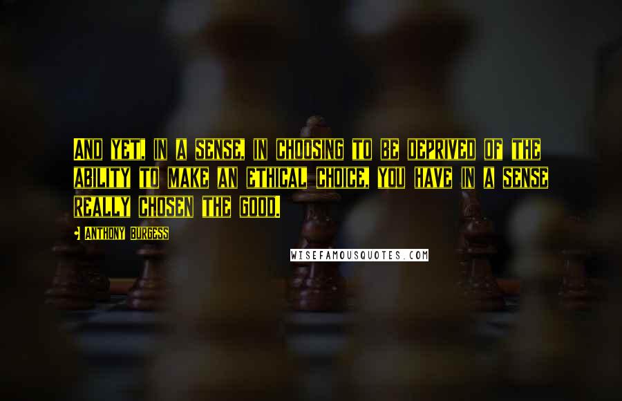 Anthony Burgess quotes: And yet, in a sense, in choosing to be deprived of the ability to make an ethical choice, you have in a sense really chosen the good.