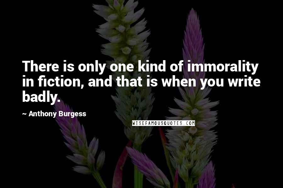 Anthony Burgess quotes: There is only one kind of immorality in fiction, and that is when you write badly.