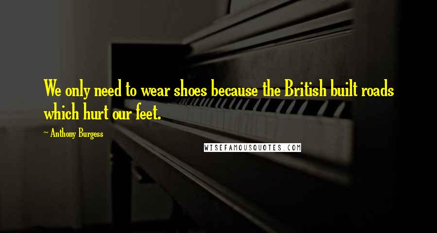 Anthony Burgess quotes: We only need to wear shoes because the British built roads which hurt our feet.