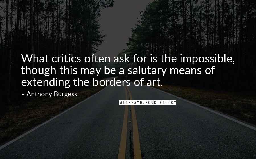 Anthony Burgess quotes: What critics often ask for is the impossible, though this may be a salutary means of extending the borders of art.