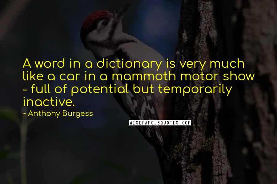 Anthony Burgess quotes: A word in a dictionary is very much like a car in a mammoth motor show - full of potential but temporarily inactive. Anthony Burgess quotes: A word in a dictionary is very much like a car in a mammoth motor show - full of potential but temporarily inactive.