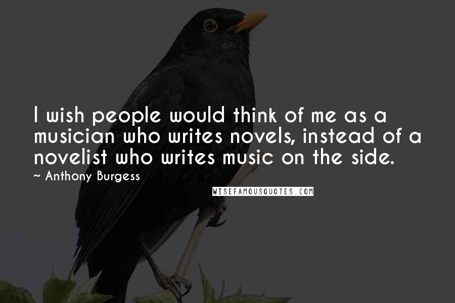 Anthony Burgess quotes: I wish people would think of me as a musician who writes novels, instead of a novelist who writes music on the side. Anthony Burgess quotes: I wish people would think of me as a musician who writes novels, instead of a novelist who writes music on the side.