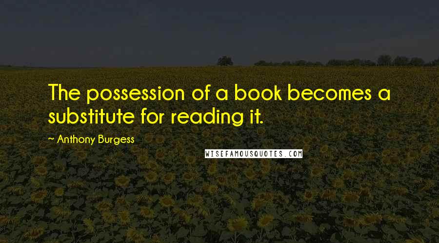 Anthony Burgess quotes: The possession of a book becomes a substitute for reading it.