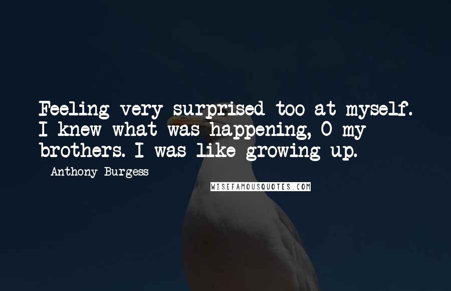 Anthony Burgess quotes: Feeling very surprised too at myself. I knew what was happening, O my brothers. I was like growing up. Anthony Burgess quotes: Feeling very surprised too at myself. I knew what was happening, O my brothers. I was like growing up.