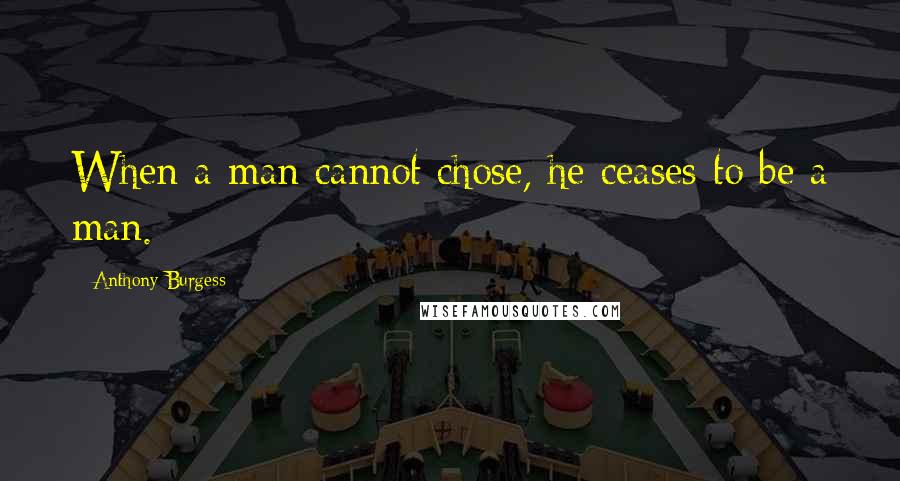 Anthony Burgess quotes: When a man cannot chose, he ceases to be a man.