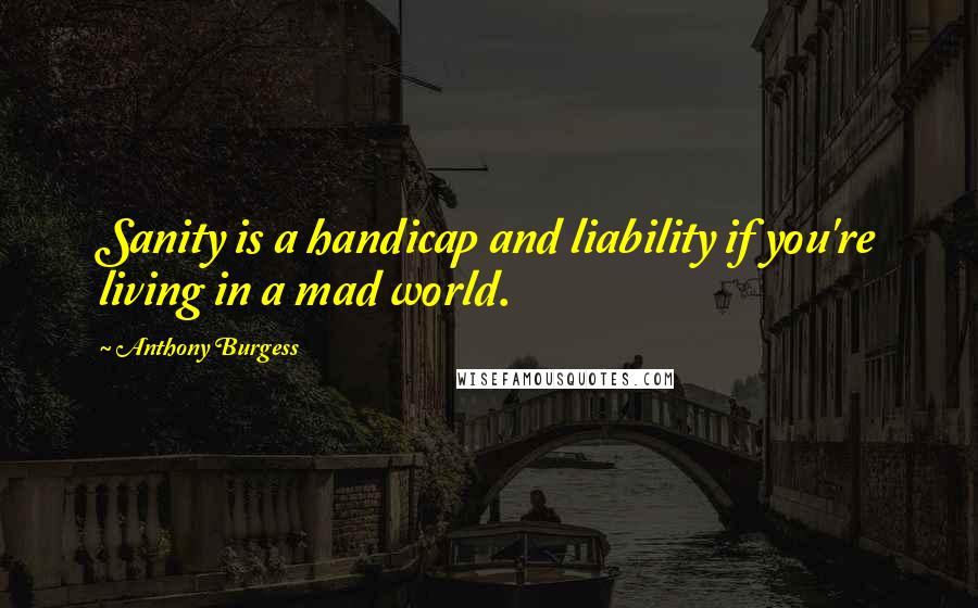 Anthony Burgess quotes: Sanity is a handicap and liability if you're living in a mad world.