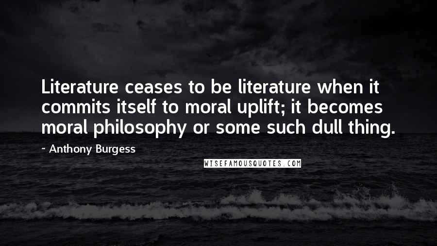 Anthony Burgess quotes: Literature ceases to be literature when it commits itself to moral uplift; it becomes moral philosophy or some such dull thing. Anthony Burgess quotes: Literature ceases to be literature when it commits itself to moral uplift; it becomes moral philosophy or some such dull thing.