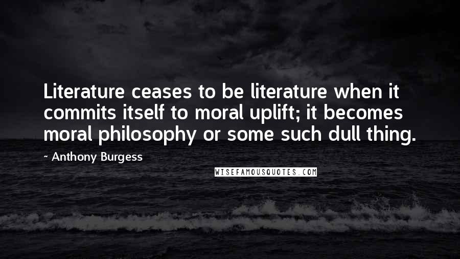 Anthony Burgess quotes: Literature ceases to be literature when it commits itself to moral uplift; it becomes moral philosophy or some such dull thing.