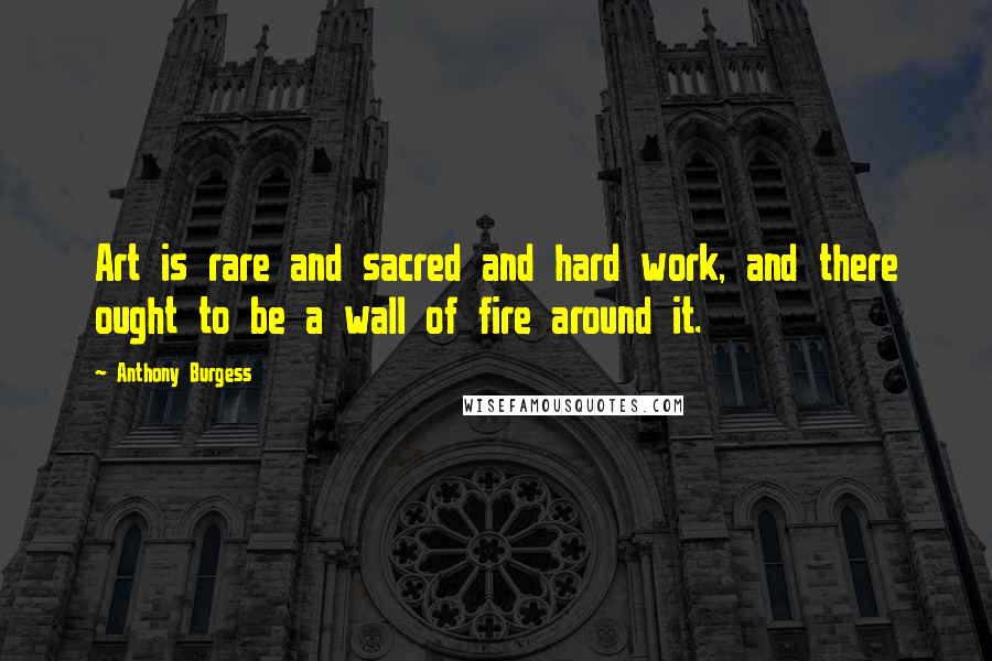 Anthony Burgess quotes: Art is rare and sacred and hard work, and there ought to be a wall of fire around it.