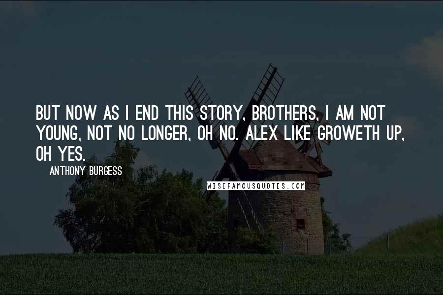 Anthony Burgess quotes: But now as I end this story, brothers, I am not young, not no longer, oh no. Alex like groweth up, oh yes. Anthony Burgess quotes: But now as I end this story, brothers, I am not young, not no longer, oh no. Alex like groweth up, oh yes.