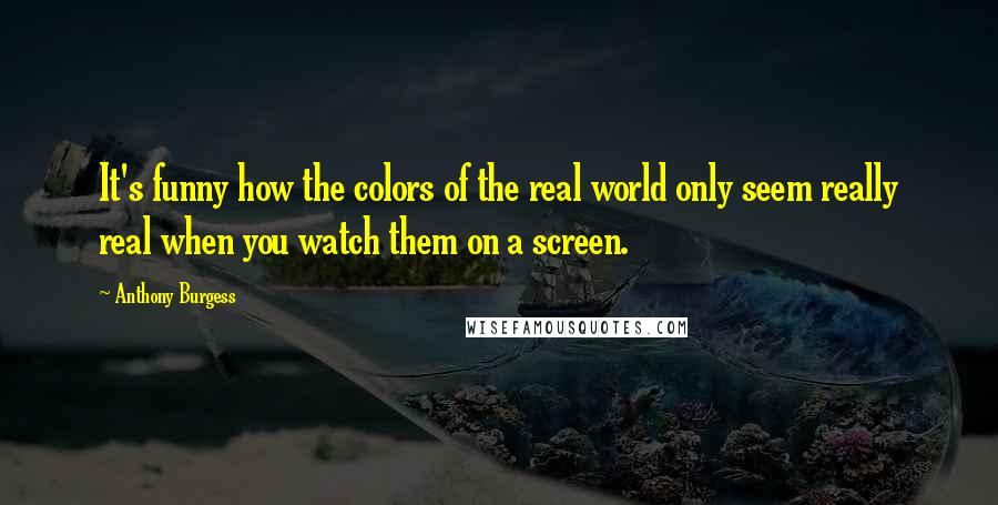 Anthony Burgess quotes: It's funny how the colors of the real world only seem really real when you watch them on a screen.