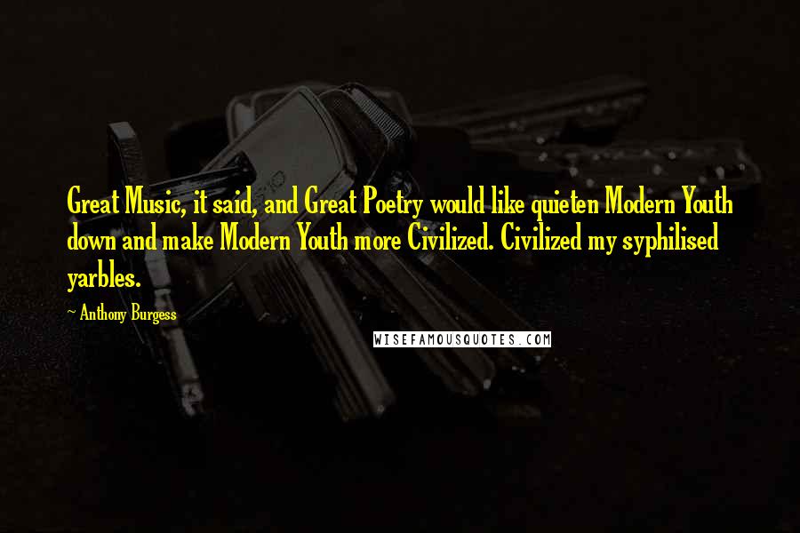 Anthony Burgess quotes: Great Music, it said, and Great Poetry would like quieten Modern Youth down and make Modern Youth more Civilized. Civilized my syphilised yarbles. Anthony Burgess quotes: Great Music, it said, and Great Poetry would like quieten Modern Youth down and make Modern Youth more Civilized. Civilized my syphilised yarbles.