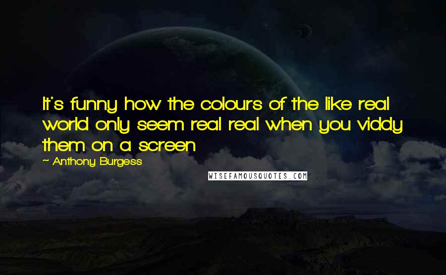 Anthony Burgess quotes: It's funny how the colours of the like real world only seem real real when you viddy them on a screen Anthony Burgess quotes: It's funny how the colours of the like real world only seem real real when you viddy them on a screen