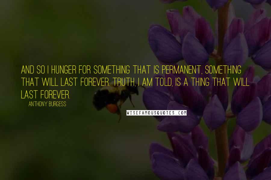 Anthony Burgess quotes: And so I hunger for something that is permanent, something that will last forever. Truth, I am told, is a thing that will last forever. Anthony Burgess quotes: And so I hunger for something that is permanent, something that will last forever. Truth, I am told, is a thing that will last forever.