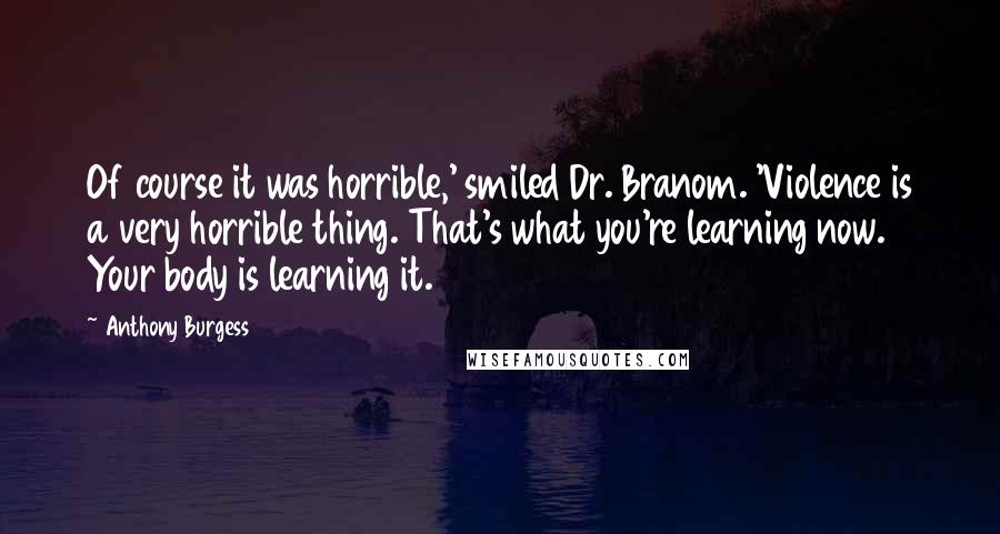 Anthony Burgess quotes: Of course it was horrible,' smiled Dr. Branom. 'Violence is a very horrible thing. That's what you're learning now. Your body is learning it.