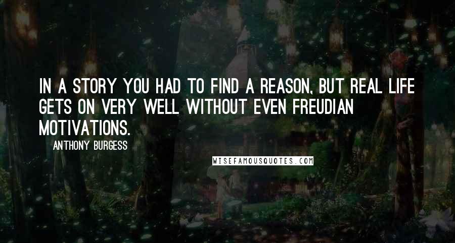 Anthony Burgess quotes: In a story you had to find a reason, but real life gets on very well without even Freudian motivations. Anthony Burgess quotes: In a story you had to find a reason, but real life gets on very well without even Freudian motivations.