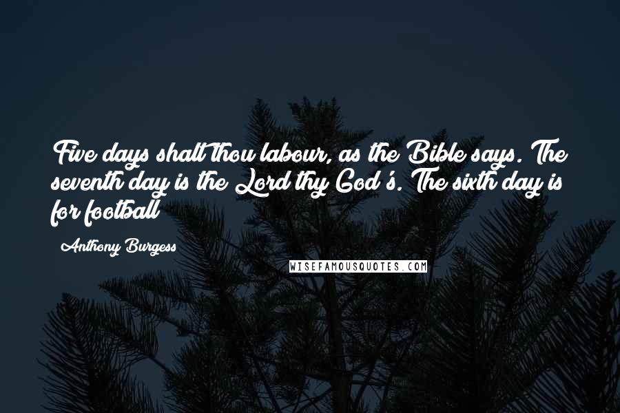 Anthony Burgess quotes: Five days shalt thou labour, as the Bible says. The seventh day is the Lord thy God's. The sixth day is for football Anthony Burgess quotes: Five days shalt thou labour, as the Bible says. The seventh day is the Lord thy God's. The sixth day is for football