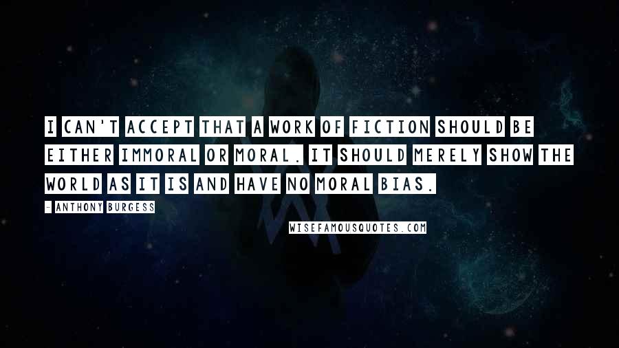 Anthony Burgess quotes: I can't accept that a work of fiction should be either immoral or moral. It should merely show the world as it is and have no moral bias. Anthony Burgess quotes: I can't accept that a work of fiction should be either immoral or moral. It should merely show the world as it is and have no moral bias.