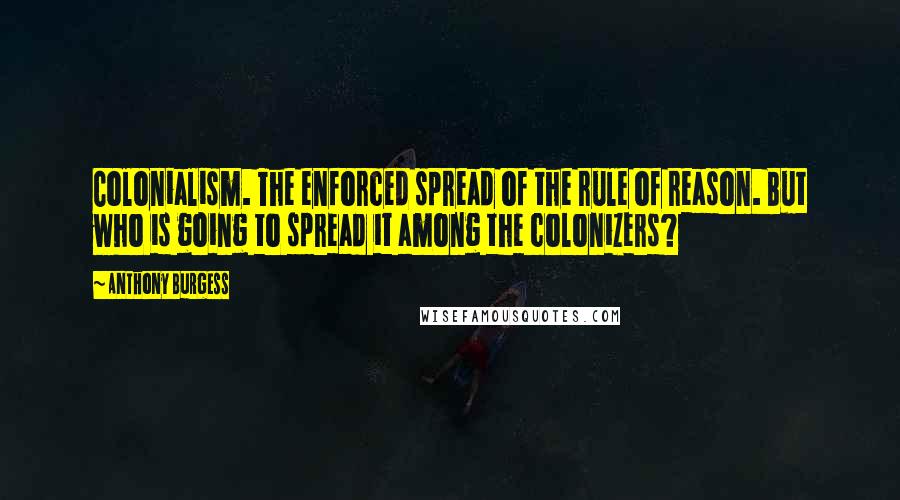 Anthony Burgess quotes: Colonialism. The enforced spread of the rule of reason. But who is going to spread it among the colonizers? Anthony Burgess quotes: Colonialism. The enforced spread of the rule of reason. But who is going to spread it among the colonizers?