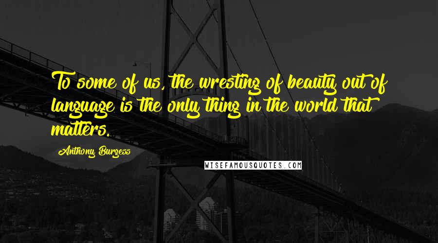 Anthony Burgess quotes: To some of us, the wresting of beauty out of language is the only thing in the world that matters.
