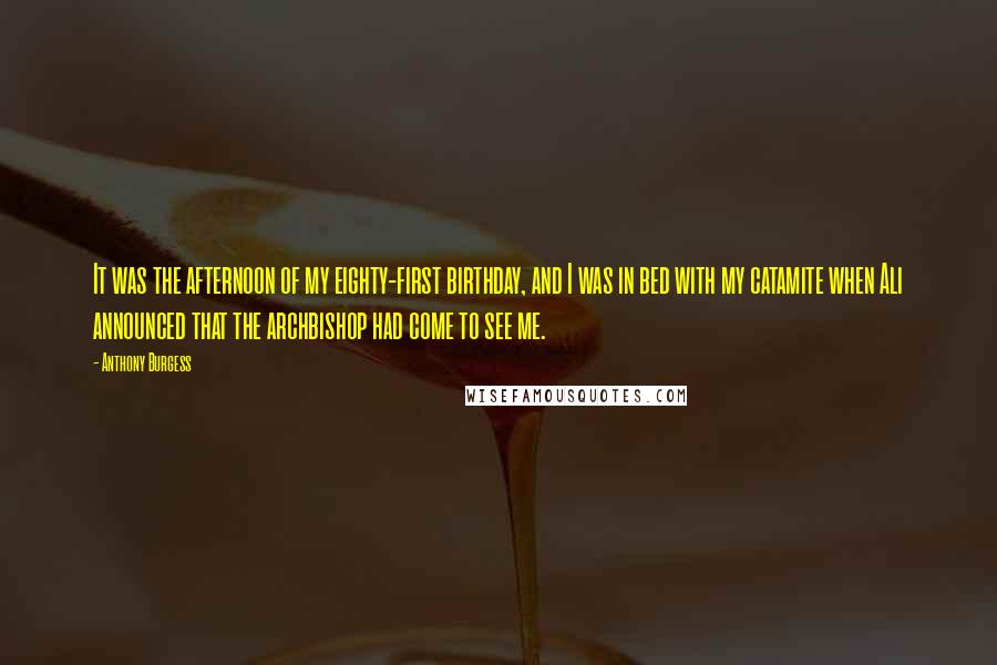 Anthony Burgess quotes: It was the afternoon of my eighty-first birthday, and I was in bed with my catamite when Ali announced that the archbishop had come to see me. Anthony Burgess quotes: It was the afternoon of my eighty-first birthday, and I was in bed with my catamite when Ali announced that the archbishop had come to see me.