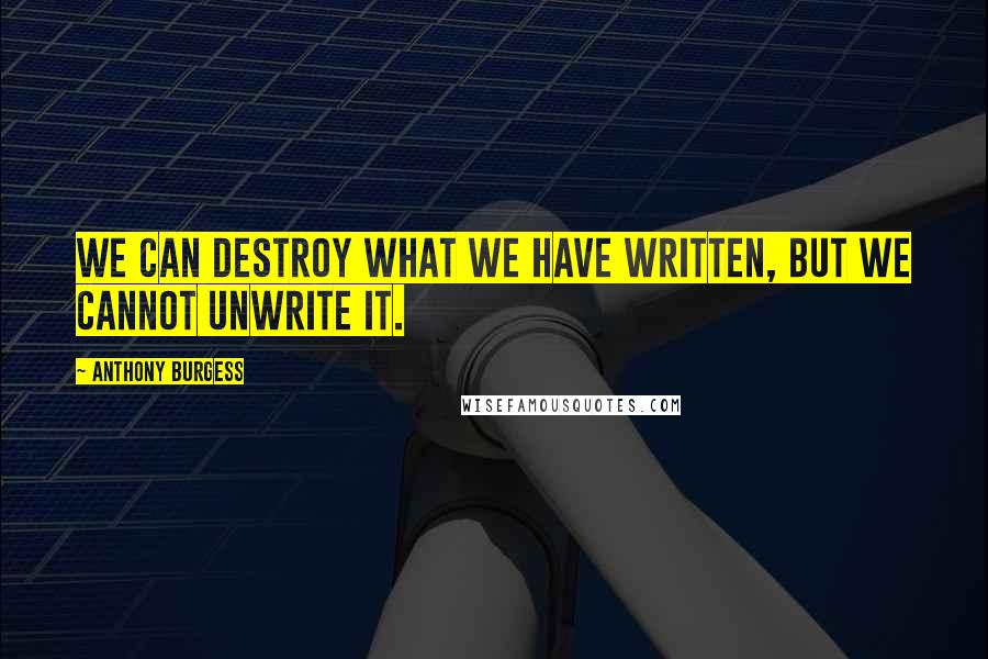 Anthony Burgess quotes: We can destroy what we have written, but we cannot unwrite it.