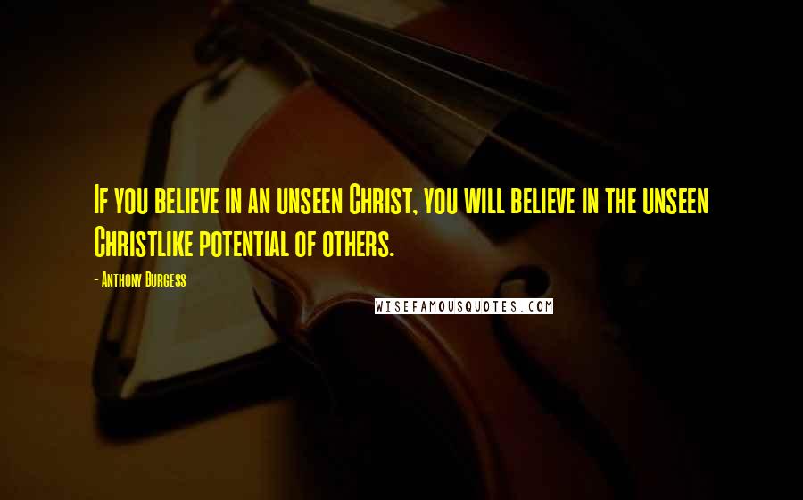 Anthony Burgess quotes: If you believe in an unseen Christ, you will believe in the unseen Christlike potential of others.