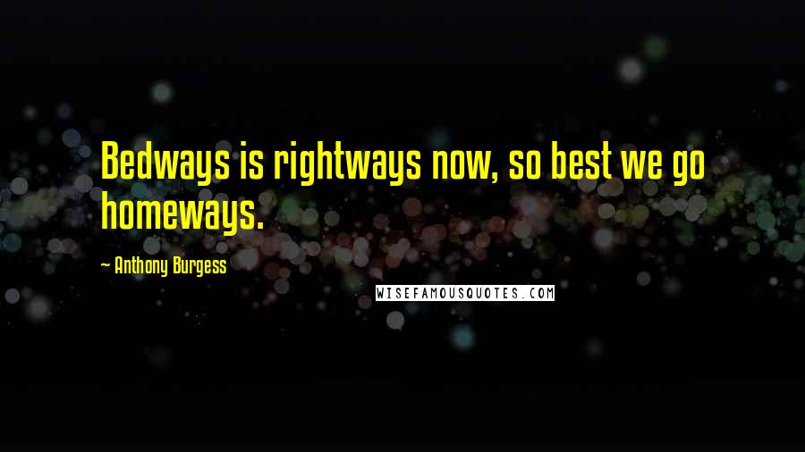 Anthony Burgess quotes: Bedways is rightways now, so best we go homeways.