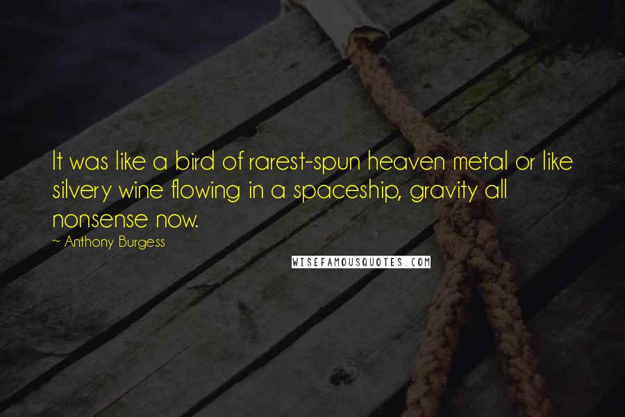 Anthony Burgess quotes: It was like a bird of rarest-spun heaven metal or like silvery wine flowing in a spaceship, gravity all nonsense now. Anthony Burgess quotes: It was like a bird of rarest-spun heaven metal or like silvery wine flowing in a spaceship, gravity all nonsense now.