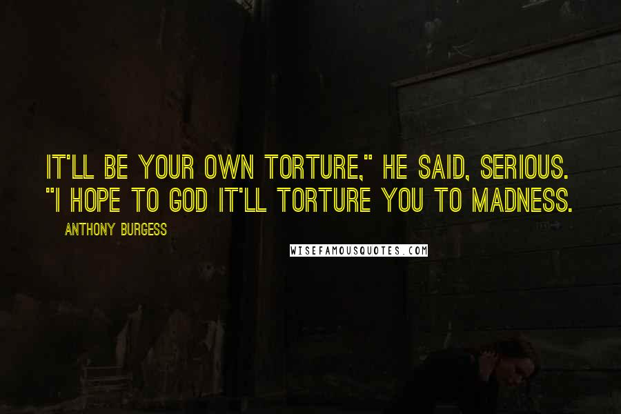 Anthony Burgess quotes: It'll be your own torture," he said, serious. "I hope to God it'll torture you to madness.