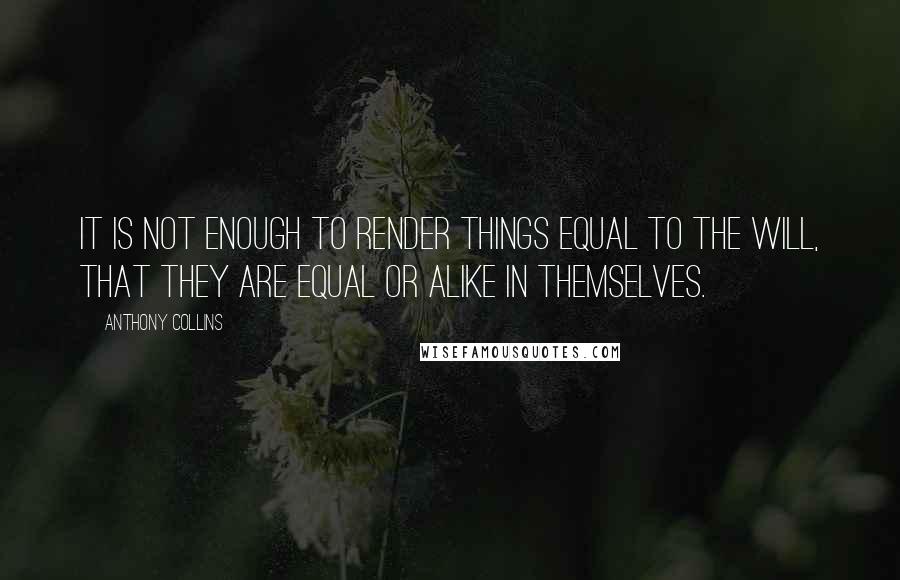 Anthony Collins quotes: It is not enough to render things equal to the will, that they are equal or alike in themselves.