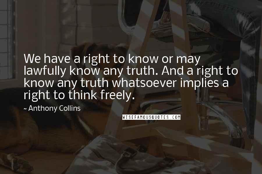 Anthony Collins quotes: We have a right to know or may lawfully know any truth. And a right to know any truth whatsoever implies a right to think freely.