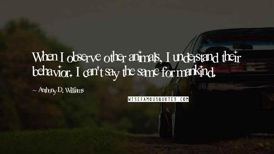 Anthony D. Williams quotes: When I observe other animals, I understand their behavior. I can't say the same for mankind.