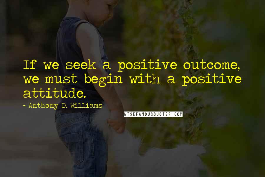 Anthony D. Williams quotes: If we seek a positive outcome, we must begin with a positive attitude.