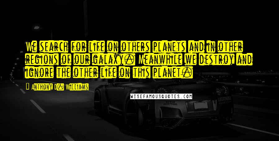 Anthony D. Williams quotes: We search for life on others planets and in other regions of our galaxy. Meanwhile we destroy and ignore the other life on this planet.